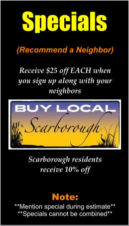 (Recommend a Neighbor)Receive $25 off EACH whenyou sign up along with your neighbors Scarborough residentsreceive 10% off Note:**Mention special during estimate****Specials cannot be combined** Specials